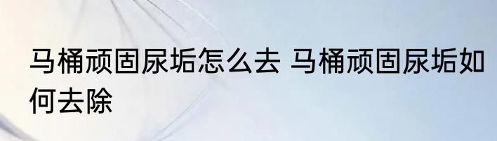 马桶顽固尿垢怎么去 马桶顽固尿垢如何去除