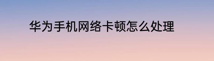 华为手机网络卡顿怎么处理