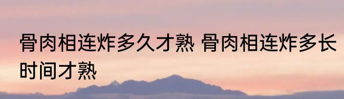骨肉相连炸多久才熟 骨肉相连炸多长时间才熟