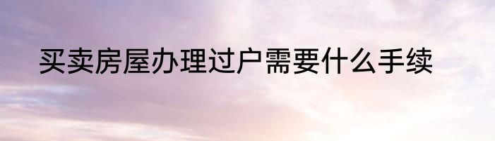 买卖房屋办理过户需要什么手续