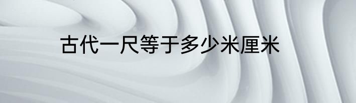 古代一尺等于多少米厘米