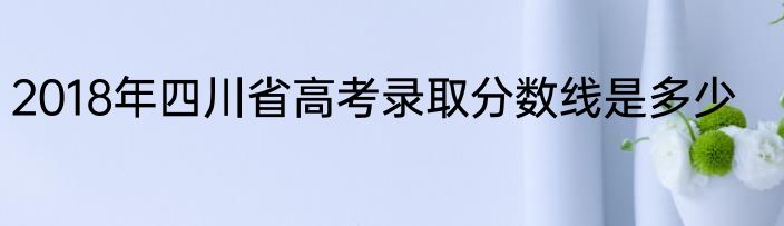 2018年四川省高考录取分数线是多少
