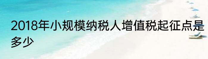 2018年小规模纳税人增值税起征点是多少