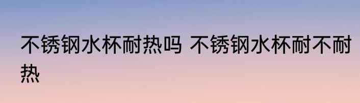 不锈钢水杯耐热吗 不锈钢水杯耐不耐热