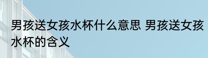 男孩送女孩水杯什么意思 男孩送女孩水杯的含义