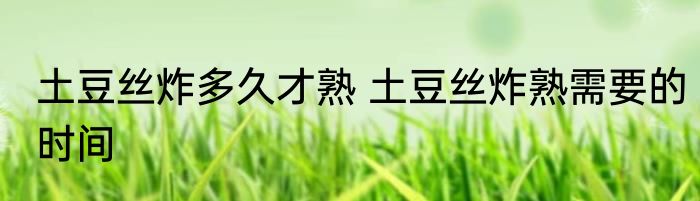 土豆丝炸多久才熟 土豆丝炸熟需要的时间