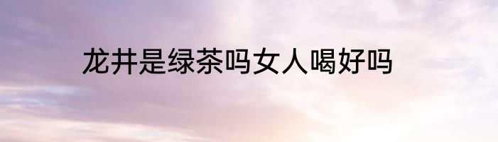 龙井是绿茶吗女人喝好吗