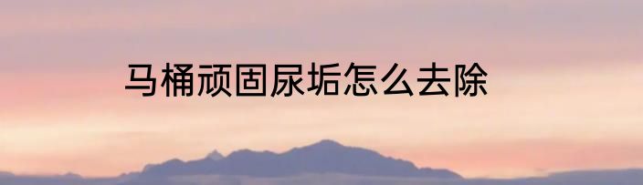 马桶顽固尿垢怎么去除
