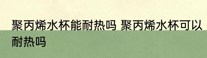聚丙烯水杯能耐热吗 聚丙烯水杯可以耐热吗