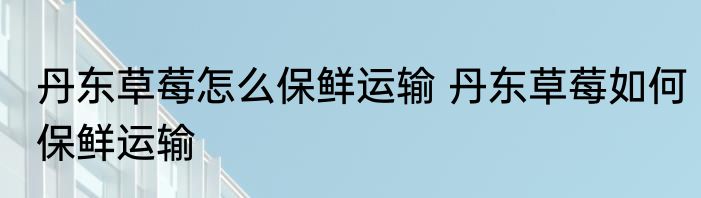 丹东草莓怎么保鲜运输 丹东草莓如何保鲜运输