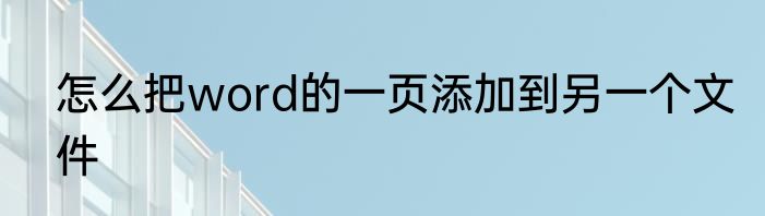 怎么把word的一页添加到另一个文件