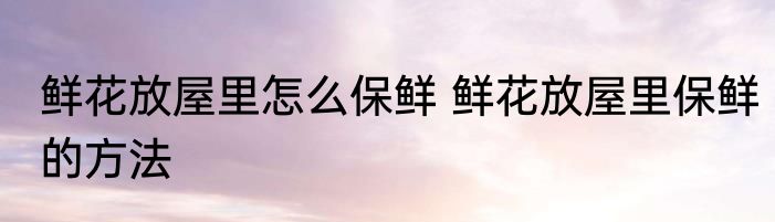 鲜花放屋里怎么保鲜 鲜花放屋里保鲜的方法