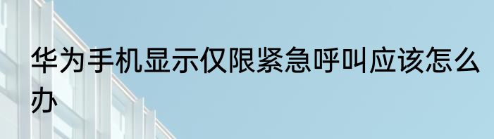华为手机显示仅限紧急呼叫应该怎么办