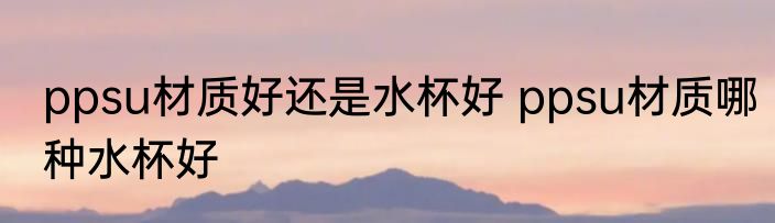 ppsu材质好还是水杯好 ppsu材质哪种水杯好