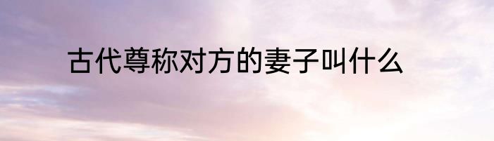 古代尊称对方的妻子叫什么