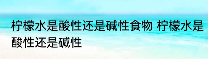 柠檬水是酸性还是碱性食物 柠檬水是酸性还是碱性