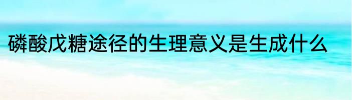 磷酸戊糖途径的生理意义是生成什么