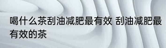 喝什么茶刮油减肥最有效 刮油减肥最有效的茶