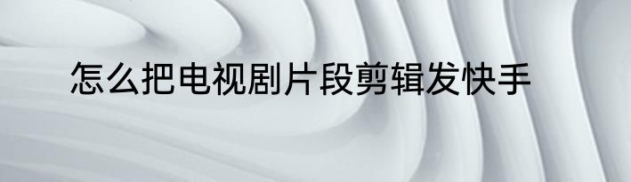 怎么把电视剧片段剪辑发快手