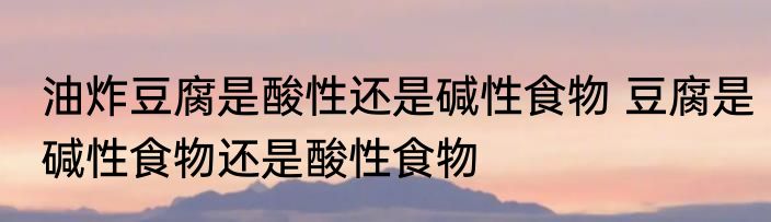 油炸豆腐是酸性还是碱性食物 豆腐是碱性食物还是酸性食物
