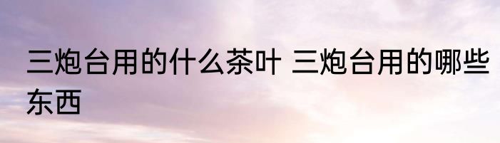 三炮台用的什么茶叶 三炮台用的哪些东西