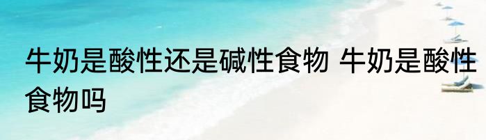 牛奶是酸性还是碱性食物 牛奶是酸性食物吗