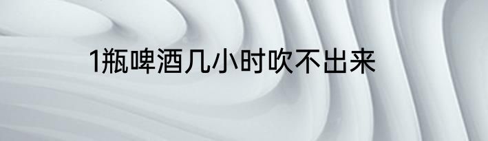 1瓶啤酒几小时吹不出来