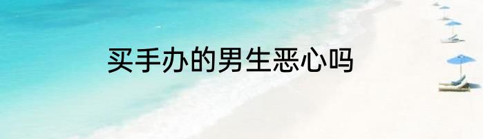 买手办的男生恶心吗