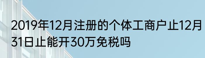 2019年12月注册的个体工商户止12月31日止能开30万免税吗
