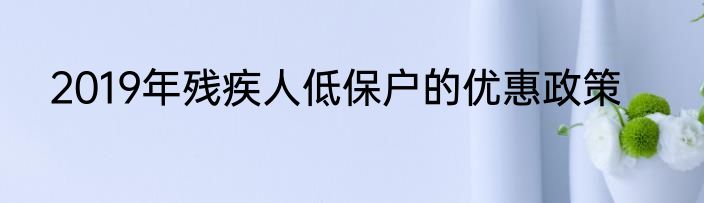2019年残疾人低保户的优惠政策