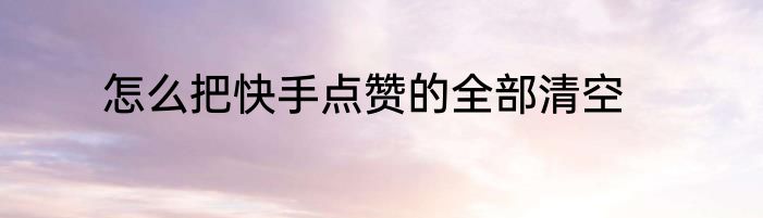 怎么把快手点赞的全部清空