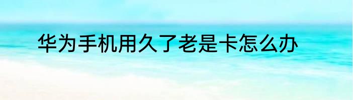 华为手机用久了老是卡怎么办