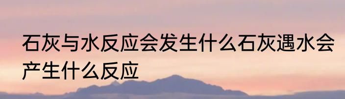 石灰与水反应会发生什么石灰遇水会产生什么反应