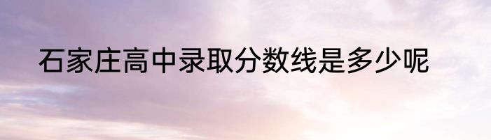 石家庄高中录取分数线是多少呢