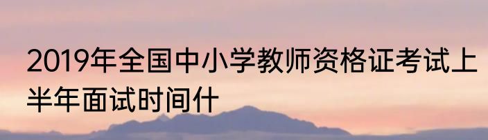 2019年全国中小学教师资格证考试上半年面试时间什