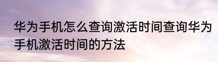 华为手机怎么查询激活时间查询华为手机激活时间的方法