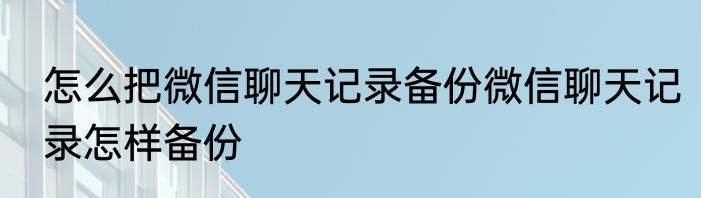 怎么把微信聊天记录备份微信聊天记录怎样备份
