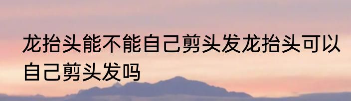 龙抬头能不能自己剪头发龙抬头可以自己剪头发吗