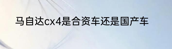 马自达cx4是合资车还是国产车
