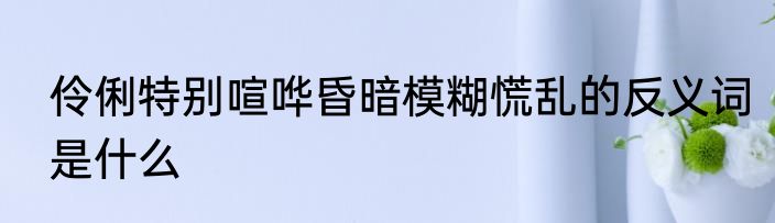 伶俐特别喧哗昏暗模糊慌乱的反义词是什么
