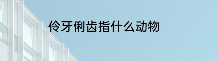 伶牙俐齿指什么动物