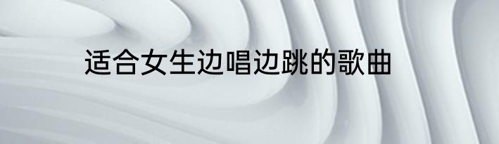 适合女生边唱边跳的歌曲