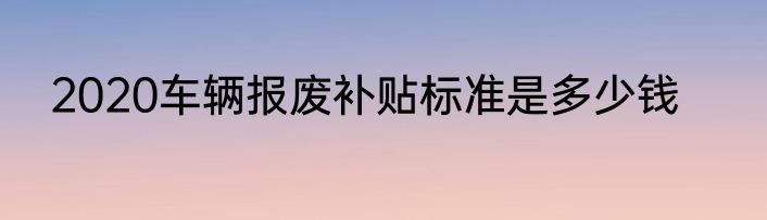 2020车辆报废补贴标准是多少钱