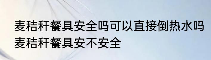 麦秸秆餐具安全吗可以直接倒热水吗麦秸秆餐具安不安全