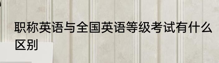 职称英语与全国英语等级考试有什么区别