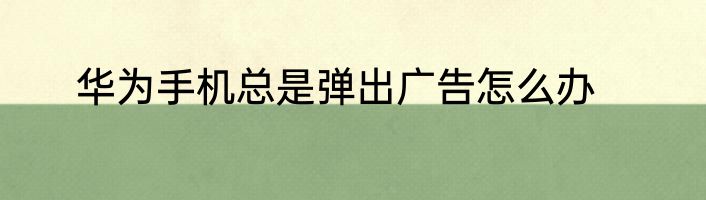华为手机总是弹出广告怎么办