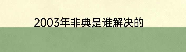 2003年非典是谁解决的