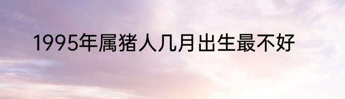 1995年属猪人几月出生最不好