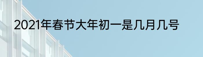 2021年春节大年初一是几月几号