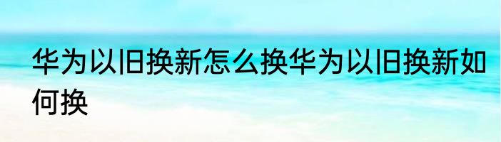 华为以旧换新怎么换华为以旧换新如何换